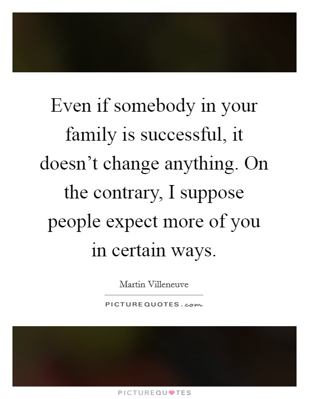 Even if somebody in your family is successful, it doesn't change anything. On the contrary, I suppose people expect more of you in certain ways. Picture Quote #1