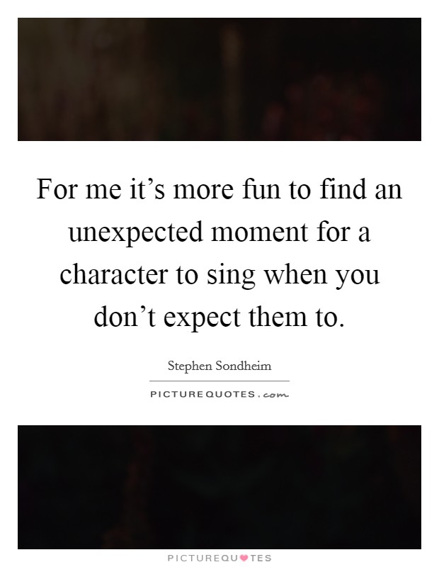 For me it's more fun to find an unexpected moment for a character to sing when you don't expect them to. Picture Quote #1