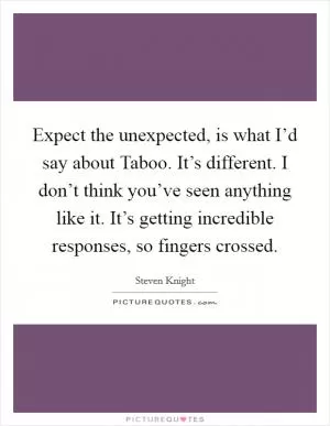 Expect the unexpected, is what I’d say about Taboo. It’s different. I don’t think you’ve seen anything like it. It’s getting incredible responses, so fingers crossed Picture Quote #1
