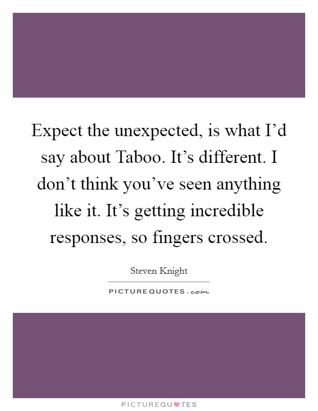 Expect the unexpected, is what I'd say about Taboo. It's different. I don't think you've seen anything like it. It's getting incredible responses, so fingers crossed. Picture Quote #1