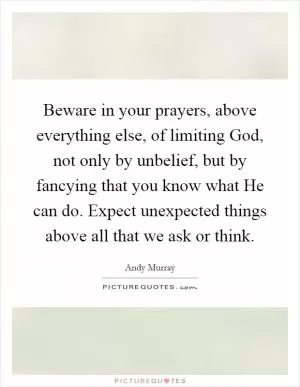 Beware in your prayers, above everything else, of limiting God, not only by unbelief, but by fancying that you know what He can do. Expect unexpected things above all that we ask or think Picture Quote #1