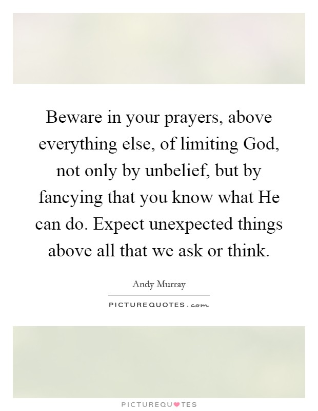 Beware in your prayers, above everything else, of limiting God, not only by unbelief, but by fancying that you know what He can do. Expect unexpected things above all that we ask or think. Picture Quote #1