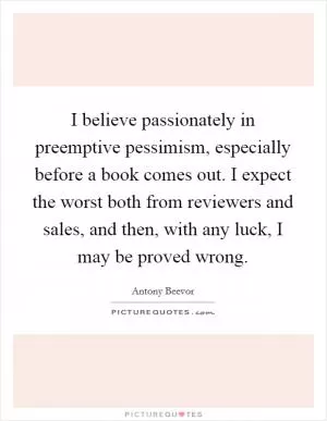 I believe passionately in preemptive pessimism, especially before a book comes out. I expect the worst both from reviewers and sales, and then, with any luck, I may be proved wrong Picture Quote #1