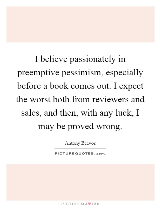 I believe passionately in preemptive pessimism, especially before a book comes out. I expect the worst both from reviewers and sales, and then, with any luck, I may be proved wrong. Picture Quote #1