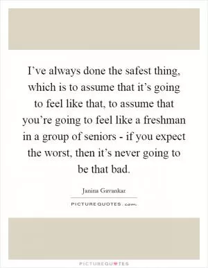I’ve always done the safest thing, which is to assume that it’s going to feel like that, to assume that you’re going to feel like a freshman in a group of seniors - if you expect the worst, then it’s never going to be that bad Picture Quote #1