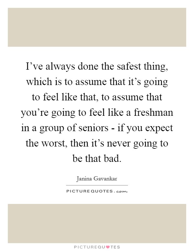 I've always done the safest thing, which is to assume that it's going to feel like that, to assume that you're going to feel like a freshman in a group of seniors - if you expect the worst, then it's never going to be that bad. Picture Quote #1