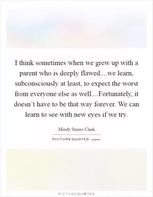 I think sometimes when we grew up with a parent who is deeply flawed....we learn, subconsciously at least, to expect the worst from everyone else as well....Fortunately, it doesn’t have to be that way forever. We can learn to see with new eyes if we try Picture Quote #1