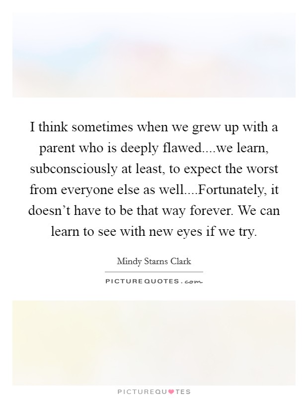 I think sometimes when we grew up with a parent who is deeply flawed....we learn, subconsciously at least, to expect the worst from everyone else as well....Fortunately, it doesn't have to be that way forever. We can learn to see with new eyes if we try. Picture Quote #1