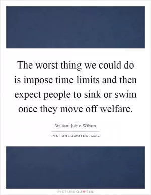 The worst thing we could do is impose time limits and then expect people to sink or swim once they move off welfare Picture Quote #1