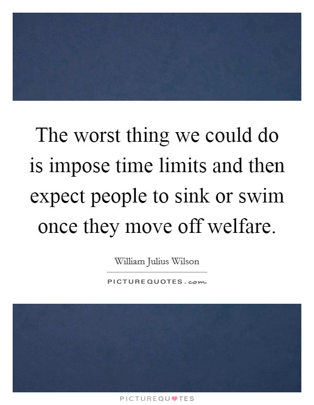 The worst thing we could do is impose time limits and then expect people to sink or swim once they move off welfare. Picture Quote #1