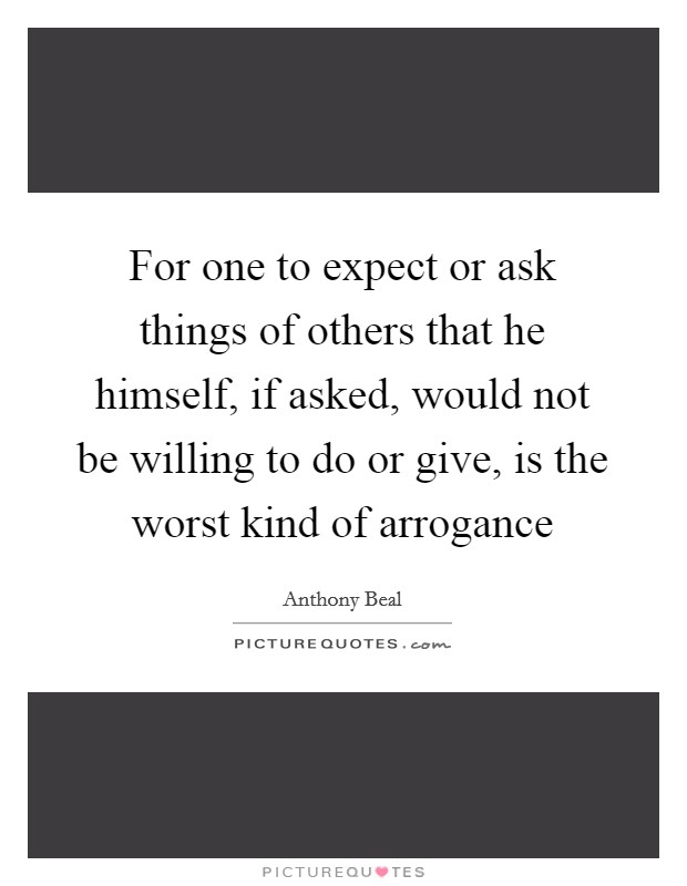 For one to expect or ask things of others that he himself, if asked, would not be willing to do or give, is the worst kind of arrogance Picture Quote #1