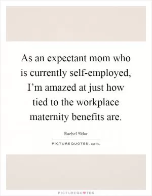As an expectant mom who is currently self-employed, I’m amazed at just how tied to the workplace maternity benefits are Picture Quote #1