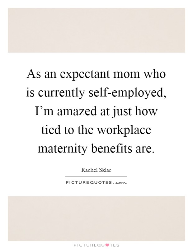 As an expectant mom who is currently self-employed, I'm amazed at just how tied to the workplace maternity benefits are. Picture Quote #1