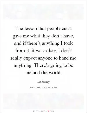 The lesson that people can’t give me what they don’t have, and if there’s anything I took from it, it was: okay, I don’t really expect anyone to hand me anything. There’s going to be me and the world Picture Quote #1
