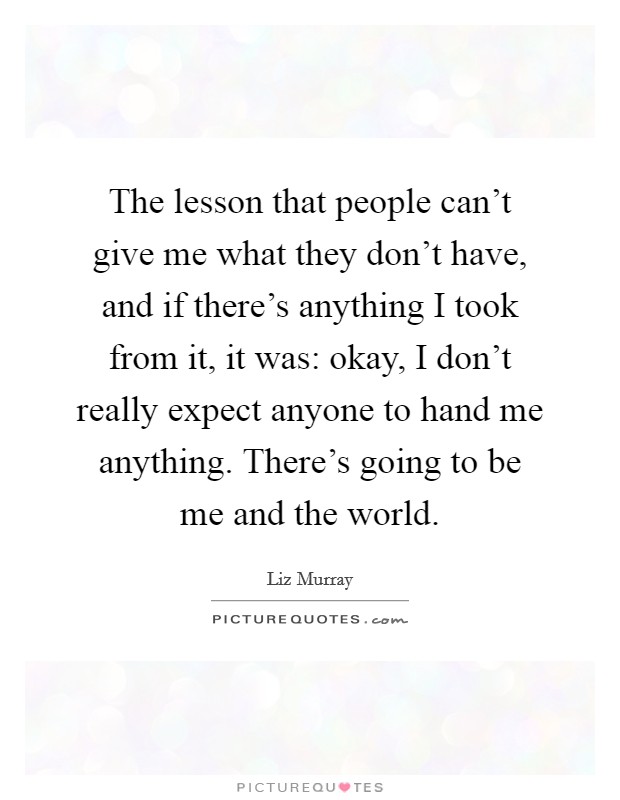 The lesson that people can't give me what they don't have, and if there's anything I took from it, it was: okay, I don't really expect anyone to hand me anything. There's going to be me and the world. Picture Quote #1