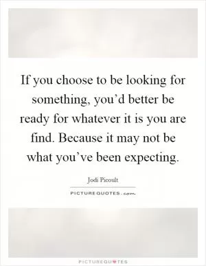 If you choose to be looking for something, you’d better be ready for whatever it is you are find. Because it may not be what you’ve been expecting Picture Quote #1