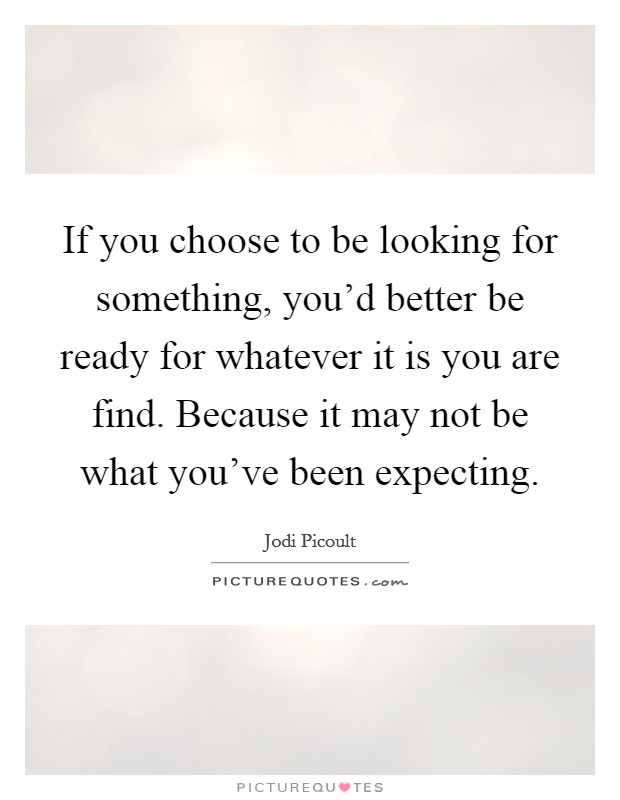 If you choose to be looking for something, you'd better be ready for whatever it is you are find. Because it may not be what you've been expecting. Picture Quote #1