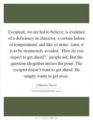 Escapism, we are led to believe, is evidence of a deficiency in character, a certain failure of temperament, and like so many -isms, it is to be strenuously avoided. ‘How do you expect to get ahead?,’ people ask. But the question altogether misses the point. The escapist doesn’t want to get ahead. He simply wants to get away Picture Quote #1