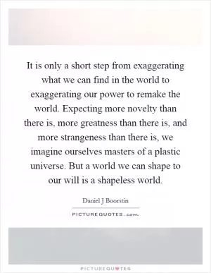 It is only a short step from exaggerating what we can find in the world to exaggerating our power to remake the world. Expecting more novelty than there is, more greatness than there is, and more strangeness than there is, we imagine ourselves masters of a plastic universe. But a world we can shape to our will is a shapeless world Picture Quote #1