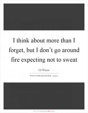 I think about more than I forget, but I don’t go around fire expecting not to sweat Picture Quote #1