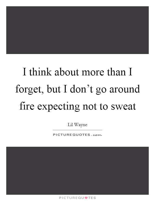 I think about more than I forget, but I don't go around fire expecting not to sweat Picture Quote #1