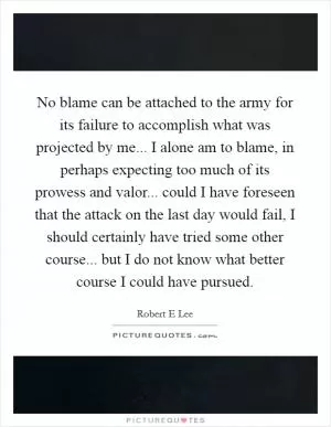 No blame can be attached to the army for its failure to accomplish what was projected by me... I alone am to blame, in perhaps expecting too much of its prowess and valor... could I have foreseen that the attack on the last day would fail, I should certainly have tried some other course... but I do not know what better course I could have pursued Picture Quote #1
