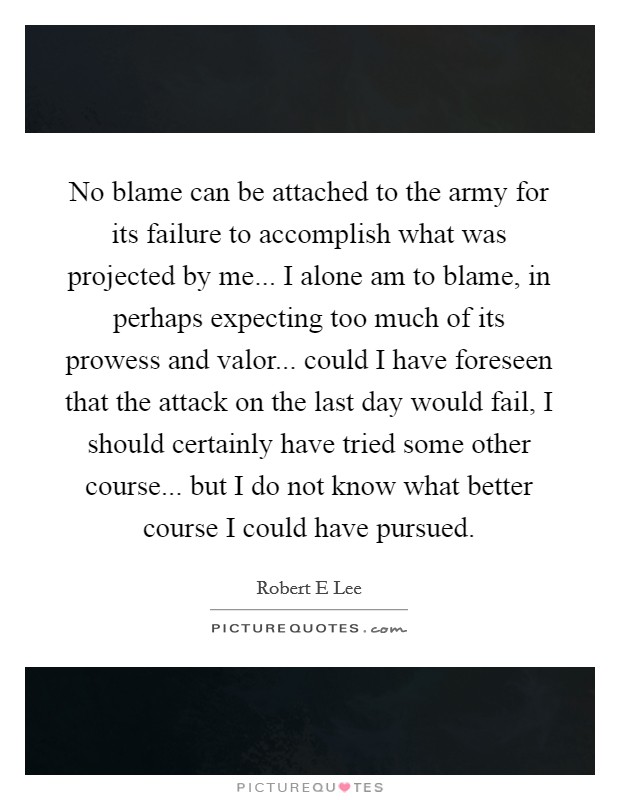 No blame can be attached to the army for its failure to accomplish what was projected by me... I alone am to blame, in perhaps expecting too much of its prowess and valor... could I have foreseen that the attack on the last day would fail, I should certainly have tried some other course... but I do not know what better course I could have pursued. Picture Quote #1