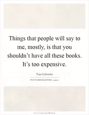 Things that people will say to me, mostly, is that you shouldn’t have all these books. It’s too expensive Picture Quote #1