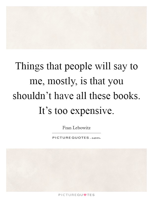 Things that people will say to me, mostly, is that you shouldn't have all these books. It's too expensive. Picture Quote #1