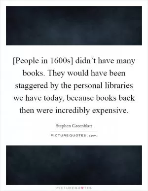 [People in 1600s] didn’t have many books. They would have been staggered by the personal libraries we have today, because books back then were incredibly expensive Picture Quote #1