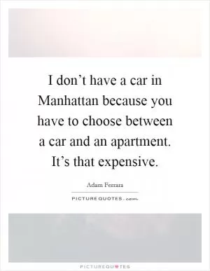 I don’t have a car in Manhattan because you have to choose between a car and an apartment. It’s that expensive Picture Quote #1