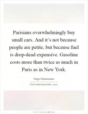 Parisians overwhelmingly buy small cars. And it’s not because people are petite, but because fuel is drop-dead expensive. Gasoline costs more than twice as much in Paris as in New York Picture Quote #1