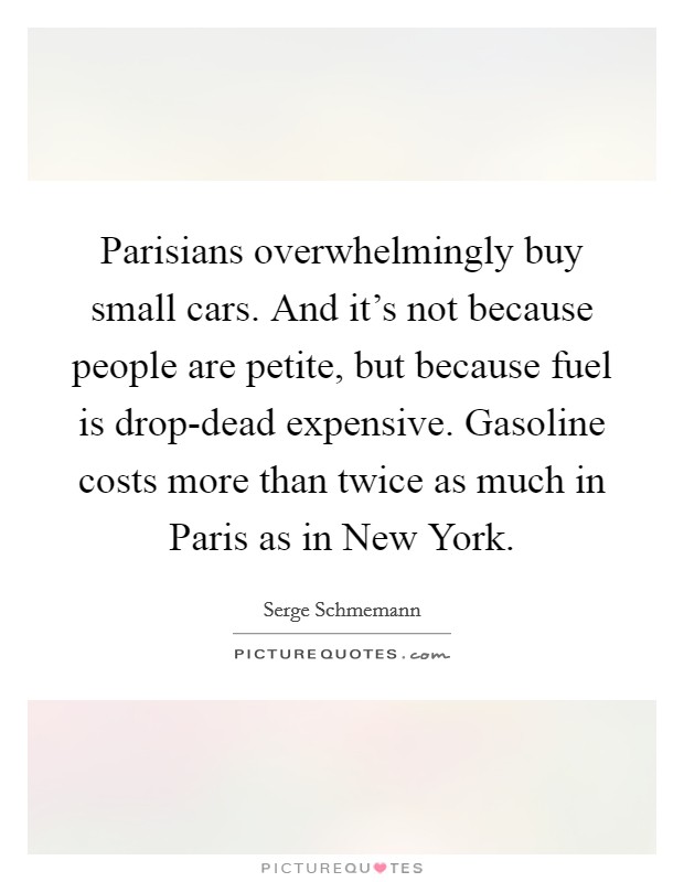 Parisians overwhelmingly buy small cars. And it's not because people are petite, but because fuel is drop-dead expensive. Gasoline costs more than twice as much in Paris as in New York. Picture Quote #1