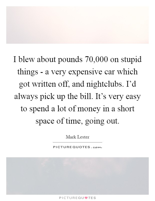 I blew about pounds 70,000 on stupid things - a very expensive car which got written off, and nightclubs. I'd always pick up the bill. It's very easy to spend a lot of money in a short space of time, going out. Picture Quote #1