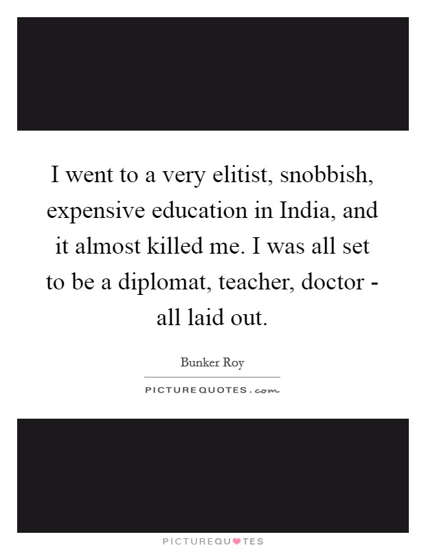 I went to a very elitist, snobbish, expensive education in India, and it almost killed me. I was all set to be a diplomat, teacher, doctor - all laid out. Picture Quote #1