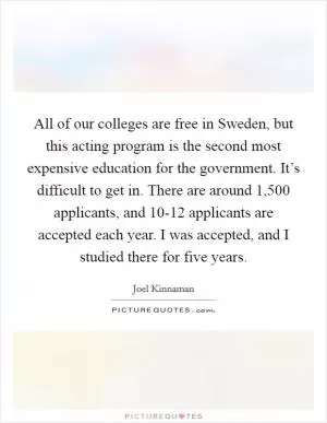 All of our colleges are free in Sweden, but this acting program is the second most expensive education for the government. It’s difficult to get in. There are around 1,500 applicants, and 10-12 applicants are accepted each year. I was accepted, and I studied there for five years Picture Quote #1