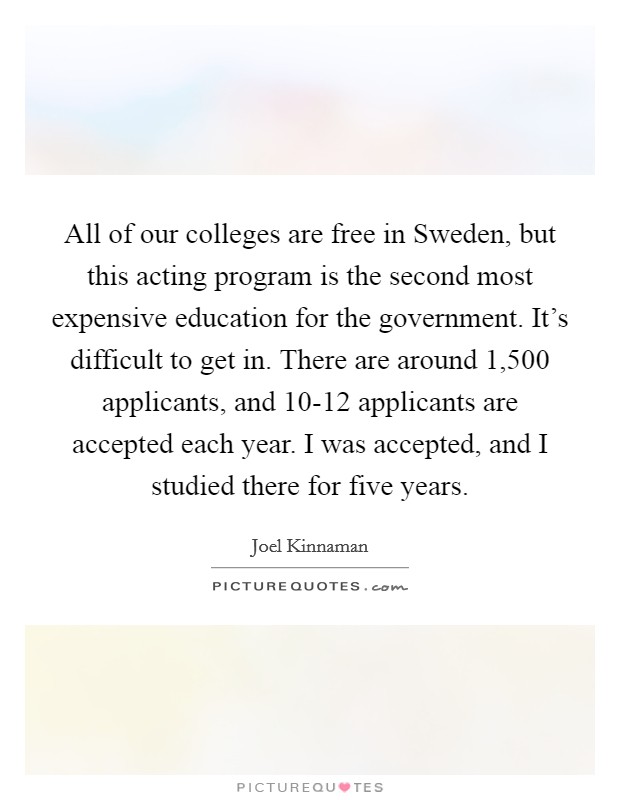 All of our colleges are free in Sweden, but this acting program is the second most expensive education for the government. It's difficult to get in. There are around 1,500 applicants, and 10-12 applicants are accepted each year. I was accepted, and I studied there for five years. Picture Quote #1