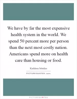 We have by far the most expensive health system in the world. We spend 50 percent more per person than the next most costly nation. Americans spend more on health care than housing or food Picture Quote #1