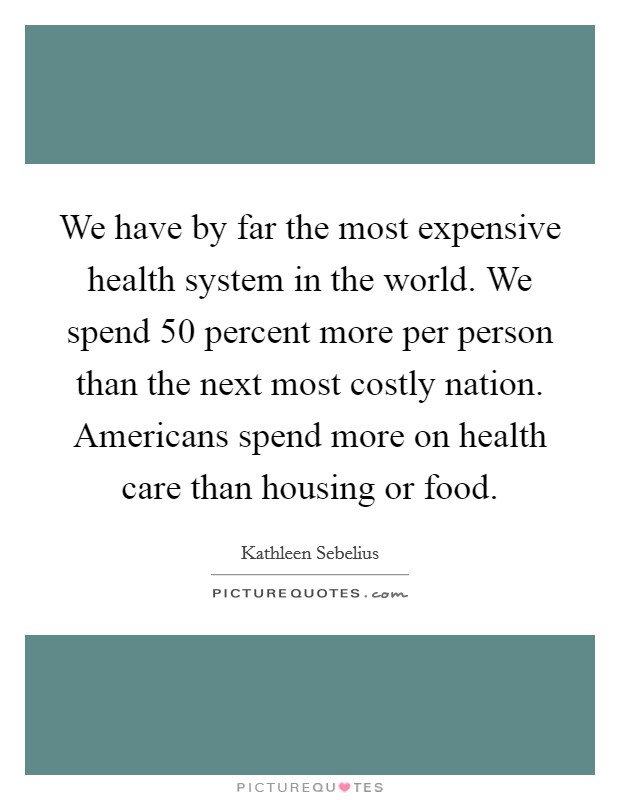 We have by far the most expensive health system in the world. We spend 50 percent more per person than the next most costly nation. Americans spend more on health care than housing or food. Picture Quote #1