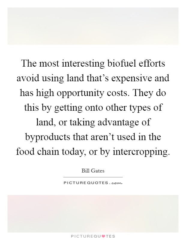 The most interesting biofuel efforts avoid using land that's expensive and has high opportunity costs. They do this by getting onto other types of land, or taking advantage of byproducts that aren't used in the food chain today, or by intercropping. Picture Quote #1