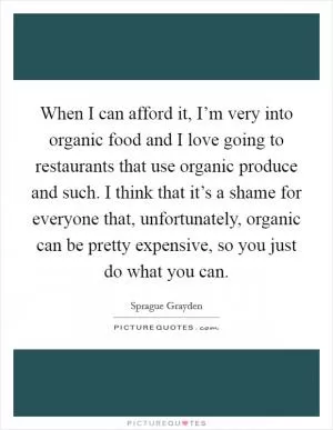 When I can afford it, I’m very into organic food and I love going to restaurants that use organic produce and such. I think that it’s a shame for everyone that, unfortunately, organic can be pretty expensive, so you just do what you can Picture Quote #1