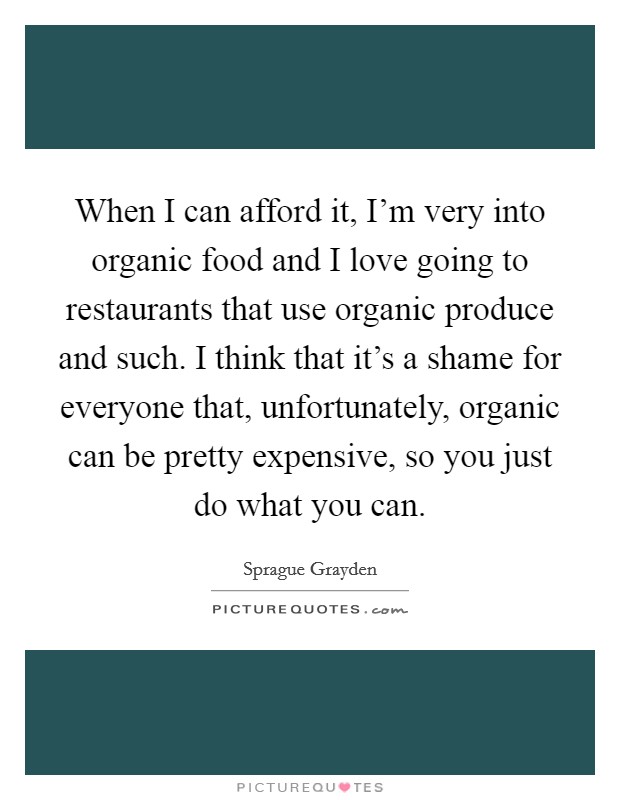 When I can afford it, I'm very into organic food and I love going to restaurants that use organic produce and such. I think that it's a shame for everyone that, unfortunately, organic can be pretty expensive, so you just do what you can. Picture Quote #1