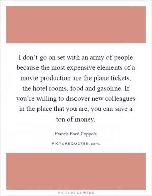 I don’t go on set with an army of people because the most expensive elements of a movie production are the plane tickets, the hotel rooms, food and gasoline. If you’re willing to discover new colleagues in the place that you are, you can save a ton of money Picture Quote #1