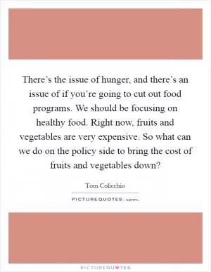 There’s the issue of hunger, and there’s an issue of if you’re going to cut out food programs. We should be focusing on healthy food. Right now, fruits and vegetables are very expensive. So what can we do on the policy side to bring the cost of fruits and vegetables down? Picture Quote #1
