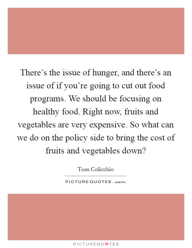 There's the issue of hunger, and there's an issue of if you're going to cut out food programs. We should be focusing on healthy food. Right now, fruits and vegetables are very expensive. So what can we do on the policy side to bring the cost of fruits and vegetables down? Picture Quote #1