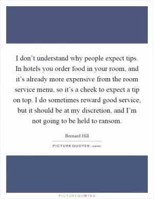 I don’t understand why people expect tips. In hotels you order food in your room, and it’s already more expensive from the room service menu, so it’s a cheek to expect a tip on top. I do sometimes reward good service, but it should be at my discretion, and I’m not going to be held to ransom Picture Quote #1