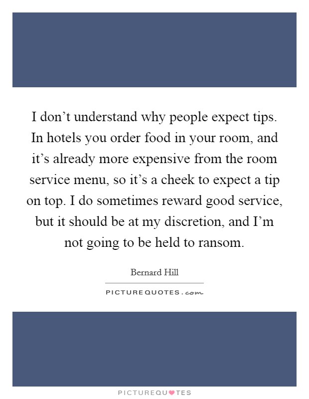 I don't understand why people expect tips. In hotels you order food in your room, and it's already more expensive from the room service menu, so it's a cheek to expect a tip on top. I do sometimes reward good service, but it should be at my discretion, and I'm not going to be held to ransom. Picture Quote #1