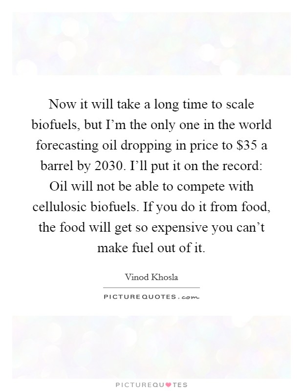 Now it will take a long time to scale biofuels, but I'm the only one in the world forecasting oil dropping in price to $35 a barrel by 2030. I'll put it on the record: Oil will not be able to compete with cellulosic biofuels. If you do it from food, the food will get so expensive you can't make fuel out of it. Picture Quote #1