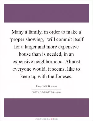 Many a family, in order to make a ‘proper showing,’ will commit itself for a larger and more expensive house than is needed, in an expensive neighborhood. Almost everyone would, it seems, like to keep up with the Joneses Picture Quote #1