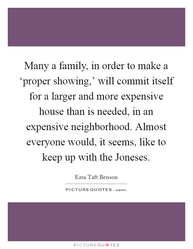 Many a family, in order to make a ‘proper showing,' will commit itself for a larger and more expensive house than is needed, in an expensive neighborhood. Almost everyone would, it seems, like to keep up with the Joneses. Picture Quote #1